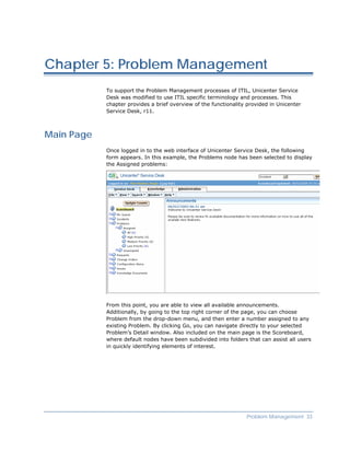 Chapter 5: Problem Management
            To support the Problem Management processes of ITIL, Unicenter Service
            Desk was modified to use ITIL specific terminology and processes. This
            chapter provides a brief overview of the functionality provided in Unicenter
            Service Desk, r11.



Main Page
            Once logged in to the web interface of Unicenter Service Desk, the following
            form appears. In this example, the Problems node has been selected to display
            the Assigned problems:




            From this point, you are able to view all available announcements.
            Additionally, by going to the top right corner of the page, you can choose
            Problem from the drop-down menu, and then enter a number assigned to any
            existing Problem. By clicking Go, you can navigate directly to your selected
            Problem’s Detail window. Also included on the main page is the Scoreboard,
            where default nodes have been subdivided into folders that can assist all users
            in quickly identifying elements of interest.




                                                                  Problem Management 33
 