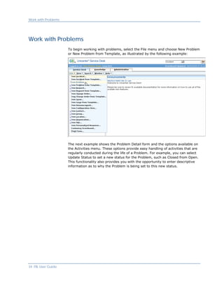 Work with Problems




Work with Problems
                     To begin working with problems, select the File menu and choose New Problem
                     or New Problem from Template, as illustrated by the following example:




                     The next example shows the Problem Detail form and the options available on
                     the Activities menu. These options provide easy handling of activities that are
                     regularly conducted during the life of a Problem. For example, you can select
                     Update Status to set a new status for the Problem, such as Closed from Open.
                     This functionality also provides you with the opportunity to enter descriptive
                     information as to why the Problem is being set to this new status.




34 ITIL User Guide
 