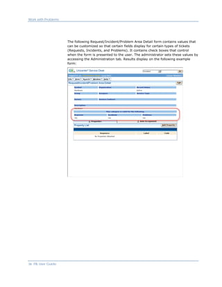 Work with Problems




                     The following Request/Incident/Problem Area Detail form contains values that
                     can be customized so that certain fields display for certain types of tickets
                     (Requests, Incidents, and Problems). It contains check boxes that control
                     when the form is presented to the user. The administrator sets these values by
                     accessing the Administration tab. Results display on the following example
                     form:




36 ITIL User Guide
 