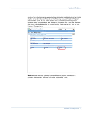 Work with Problems




Another form that contains values that can be customized so that certain fields
display for certain types of tickets is the following Request/Incident/Problem
Status Detail form. It now offers a new status called Known Error (which
displays in the Symbol field), that applies to Problems only. This new status is
one of the methods available for implementing the known errors part of ITIL
Problem Management.




Note: Another method available for implementing known errors of ITIL
Problem Management is to use Unicenter Knowledge Tools.




                                                      Problem Management 37
 