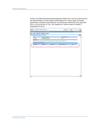 Work with Problems




                     Finally, the following Personalized Response Detail form can be customized by
                     the administrator so that certain fields display for certain types of tickets;
                     specifically, Incidents and Problems. As previously mentioned, this particular
                     form is not exclusive to ITIL, but displays for certain types of tickets if
                     designated to do so.




38 ITIL User Guide
 