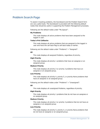 Problem Search Page




Problem Search Page
            To assist in locating problems, the Scoreboard and the Problem Search form
            are very useful tools. The Scoreboard is provided with the following default
            nodes that should be useful in supporting the Problem Management processes.

            Following are the default nodes under “My Queue”:

            My Problems

                  This node displays all active problems that have been assigned to the
                  logged in user.

            Today's Prb Callbacks

                  This node displays all active problems that are assigned to the logged in
                  user and have the call back flag to call back today or earlier.

            Following are the default nodes under “Problems” > “Assigned”:

            All

                  This node displays all assigned Problems, regardless of priority.

            High Priority

                  This node displays all priority 1 problems that have an assignee or an
                  assigned group.

            Medium Priority

                  This node displays all priority 2 or priority 3 problems that have an
                  assignee or an assigned group.

            Low Priority

                  This node displays all priority 4, priority 5, or priority None problems that
                  have an assignee or an assigned group.

            Following are the default nodes under “Problems” > “Unassigned”:
            All

                  This node displays all unassigned Problems, regardless of priority.

            High Priority

                  This node displays all priority 1 problems that do not have an assignee or
                  an assigned group.

            Medium Priority

                  This node displays all priority 2 or priority 3 problems that do not have an
                  assignee or an assigned group.

            Low Priority

                  This node displays all priority 4, priority 5, or priority None problems that
                  do not have an assignee or an assigned group.



                                                                      Problem Management 39
 