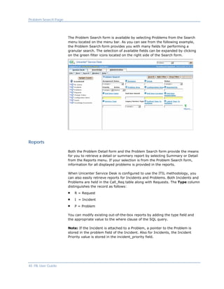 Problem Search Page




                      The Problem Search form is available by selecting Problems from the Search
                      menu located on the menu bar. As you can see from the following example,
                      the Problem Search form provides you with many fields for performing a
                      granular search. The selection of available fields can be expanded by clicking
                      on the green filter icons located on the right side of the Search form.




Reports

                      Both the Problem Detail form and the Problem Search form provide the means
                      for you to retrieve a detail or summary report by selecting Summary or Detail
                      from the Reports menu. If your selection is from the Problem Search form,
                      information for all displayed problems is provided in the reports.

                      When Unicenter Service Desk is configured to use the ITIL methodology, you
                      can also easily retrieve reports for Incidents and Problems. Both Incidents and
                      Problems are held in the Call_Req table along with Requests. The Type column
                      distinguishes the record as follows:

                          R = Request
                          I = Incident

                          P = Problem

                      You can modify existing out-of-the-box reports by adding the type field and
                      the appropriate value to the where clause of the SQL query.

                      Note: If the Incident is attached to a Problem, a pointer to the Problem is
                      stored in the problem field of the Incident. Also for Incidents, the Incident
                      Priority value is stored in the incident_priority field.




40 ITIL User Guide
 