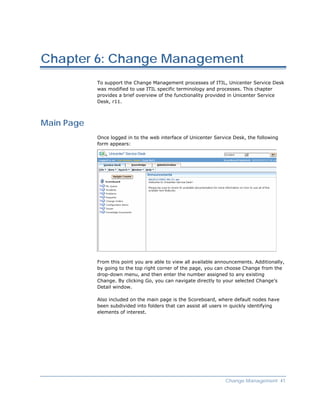 Chapter 6: Change Management
            To support the Change Management processes of ITIL, Unicenter Service Desk
            was modified to use ITIL specific terminology and processes. This chapter
            provides a brief overview of the functionality provided in Unicenter Service
            Desk, r11.



Main Page
            Once logged in to the web interface of Unicenter Service Desk, the following
            form appears:




            From this point you are able to view all available announcements. Additionally,
            by going to the top right corner of the page, you can choose Change from the
            drop-down menu, and then enter the number assigned to any existing
            Change. By clicking Go, you can navigate directly to your selected Change’s
            Detail window.

            Also included on the main page is the Scoreboard, where default nodes have
            been subdivided into folders that can assist all users in quickly identifying
            elements of interest.




                                                                  Change Management 41
 