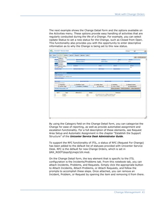 Work with Change Orders




The next example shows the Change Detail form and the options available on
the Activities menu. These options provide easy handling of activities that are
regularly conducted during the life of a Change. For example, you can select
Update Status to set a new status for the Change, such as Closed from Open.
This functionality also provides you with the opportunity to enter descriptive
information as to why the Change is being set to this new status.




By using the Category field on the Change Detail form, you can categorize the
Change for ease of reporting, as well as provide automated assignment and
escalation functionality. For a full description of these elements, see Request
Area Setup and Automatic Assignment in the chapter “Establish the Support
Structure” of the Unicenter Service Desk Administrator Guide.

To support the RFC functionality of ITIL, a status of RFC (Request For Change)
has been added to the default list of statuses provided with Unicenter Service
Desk. RFC is the default for new Change Orders, which is set in
$NX_ROOTbopcfgmajicitil.mod.

On the Change Detail form, the key element that is specific to the ITIL
configuration is the Incidents/Problems tab. From this notebook tab, you can
attach Incidents, Problems, and Requests. Simply click the appropriate button
to Attach Incidents, Attach Problems, or Attach Requests, and follow the
prompts to accomplish these steps. Once attached, you can remove an
Incident, Problem, or Request by opening the item and removing it from there.




                                                      Change Management 43
 