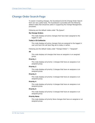 Change Order Search Page




Change Order Search Page
                     To assist in locating changes, the Scoreboard and the Change Order Search
                     form are very useful tools. The Scoreboard is provided with the following
                     default nodes that should be useful in supporting the Change Management
                     processes.

                     Following are the default nodes under "My Queue":

                     My Change Orders

                           This node displays all active changes that have been assigned to the
                           logged in user.

                     Today's CO Callbacks

                           This node displays all active changes that are assigned to the logged in
                           user and have the call back flag set to today or earlier.

                     Following are the default nodes under “Change Orders” > “Assigned”:

                     All

                           This node displays all changes that have an assignee or an assigned
                           group.

                     Priority 1

                           This node displays all priority 1 changes that have an assignee or an
                           assigned group.

                     Priority 2

                           This node displays all priority 2 changes that have an assignee or an
                           assigned group.

                     Priority 3

                           This node displays all priority 3 changes that have an assignee or an
                           assigned group.

                     Priority 4

                           This node displays all priority 4 changes that have an assignee or an
                           assigned group.

                     Priority 5

                           This node displays all priority 5 changes that have an assignee or an
                           assigned group.

                     Priority None

                           This node displays all priority None changes that have an assignee or an
                           assigned group.




44 ITIL User Guide
 