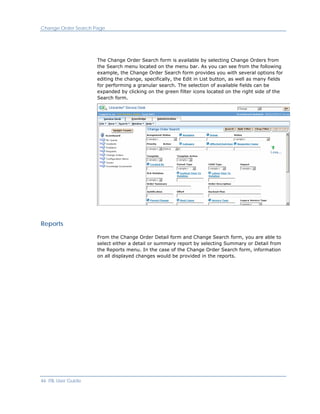Change Order Search Page




                     The Change Order Search form is available by selecting Change Orders from
                     the Search menu located on the menu bar. As you can see from the following
                     example, the Change Order Search form provides you with several options for
                     editing the change, specifically, the Edit in List button, as well as many fields
                     for performing a granular search. The selection of available fields can be
                     expanded by clicking on the green filter icons located on the right side of the
                     Search form.




Reports

                     From the Change Order Detail form and Change Search form, you are able to
                     select either a detail or summary report by selecting Summary or Detail from
                     the Reports menu. In the case of the Change Order Search form, information
                     on all displayed changes would be provided in the reports.




46 ITIL User Guide
 