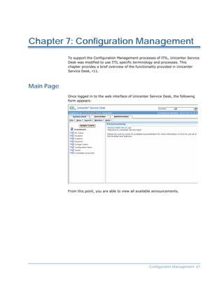 Chapter 7: Configuration Management
            To support the Configuration Management processes of ITIL, Unicenter Service
            Desk was modified to use ITIL specific terminology and processes. This
            chapter provides a brief overview of the functionality provided in Unicenter
            Service Desk, r11.



Main Page
            Once logged in to the web interface of Unicenter Service Desk, the following
            form appears:




            From this point, you are able to view all available announcements.




                                                            Configuration Management 47
 