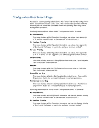 Configuration Item Search Page




Configuration Item Search Page
             To assist in locating Configuration Items, the Scoreboard and the Configuration
             Items Search form are very useful tools. The Scoreboard is provided with the
             following default nodes that should be useful in supporting the Configuration
             Management processes.

             Following are the default nodes under “Configuration Items” > Active”:

             My High Priority

                This node displays all Configuration Items that are active, have a priority
                of 1, and the logged in user is the assigned "primary contact".

             My Medium Priority

                This node displays all Configuration Items that are active, have a priority
                of 2 or 3, and the logged in user is the assigned "primary contact".

             My Low Priority

                This node displays all Configuration Items that are active, have a priority
                of 4, 5, or None, and the logged in user is the assigned "primary contact".

             Off Warranty

                This node displays all active Configuration Items that have a Warranty End
                Date that equals today or earlier.

             Expired

                This node displays all active Configuration Items that have an Expiration
                Date that equals today or earlier.

             Owned by my Org

                This node displays all active Configuration Items that have a Responsible
                Organization that is the same as the logged in user's organization.

             Maintained by my Org

                This node displays all active Configuration Items that have a Maintenance
                Organization that is the same as the logged in user's organization.

             Following are the default nodes under “Configuration Items” > “Inactive”:

             My High Priority

                This node displays all Configuration Items that are inactive, have a priority
                of 1, and the logged in user is the assigned "primary contact".

             My Medium Priority

                This node displays all Configuration Items that are inactive, have a priority
                of 2 or 3, and the logged in user is the assigned "primary contact".




                                                              Configuration Management 49
 