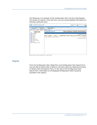 Configuration Item Search Page




          The following is an example of the Configuration Item List form that displays
          the results of a search. From this form, you can access detailed information by
          clicking a particular item:




Reports

          From the Configuration Item Detail form and Configuration Item Search form,
          you are able to select either a detail or summary report by selecting Summary
          or Detail under the Reports menu. In the case of the Configuration Item
          Search form, information on all displayed Configuration Items would be
          provided in the reports.




                                                          Configuration Management 51
 