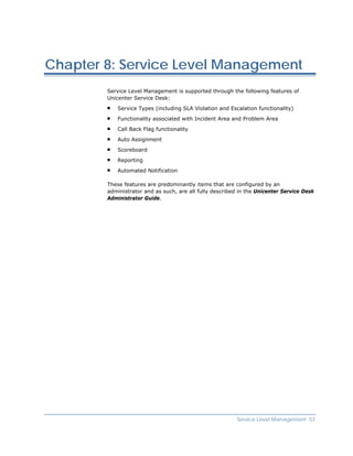 Chapter 8: Service Level Management
        Service Level Management is supported through the following features of
        Unicenter Service Desk:

            Service Types (including SLA Violation and Escalation functionality)

            Functionality associated with Incident Area and Problem Area

            Call Back Flag functionality

            Auto Assignment

            Scoreboard

            Reporting

            Automated Notification

        These features are predominantly items that are configured by an
        administrator and as such, are all fully described in the Unicenter Service Desk
        Administrator Guide.




                                                          Service Level Management 53
 