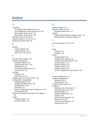 Index
A                                                D
accessing                                        data constraint • 27
   the change order search form • 44             diagram, about the ITIL
   the configuration item search form • 49          sample process flow • 13
   the incident search form • 24                 dialogs
   the problem search form • 39                     Contact Information for Analyst, ITIL • 16
activities menu • 16, 34, 42                        Data Partition Constraint Detail • 27
announcements • 15, 33, 41, 47
Attached Incidents tab • 34                      E
                                                 edit in list button • 24, 39, 44
B
buttons                                          F
   create incident • 34                          fields
   create problem • 16                               priority • 16
   edit in list • 24, 39, 44                         problem • 16
                                                 forms
C
                                                     Change Detail • 42
Change Detail window • 41                            Change Order Search • 44
change management                                    Configuration Item Search • 49
   available reports • 46                            Incident Detail • 16
   Change Detail form • 42                           Incident Search • 24
   definition of • 10                                Problem Detail • 34
   Incidents/Problems tab • 42                       Problem Search • 39
   working with • 42                                 Server Configuration Item Detail • 48
changes
   locating • 44                                 I
   search form • 44                              Incident Detail form • 16
Configuration Item Search form • 49              incident management
configuration management                             definition of • 9
   available reports • 51                            working with • 16
   Incidents/Problems tab • 48                   incident priority field • 16
   locating items • 49                           incidents
   overview • 11                                     attaching and removing • 34
   Server Configuration Item Detail form • 48        available reports • 25, 40
   working with • 48                                 Detail window • 15
Contact Information for Analyst, ITIL dialog •       Incident Detail form • 16
  16                                                 locating • 24
create                                               profile browser option • 16
   incident button • 34                              Search form • 24
   problem button • 16                               using the Scoreboard • 24
                                                     working with • 16




                                                                                        Index 55
 