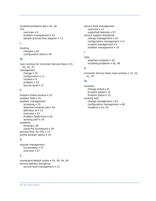 incidents/problems tab • 42, 48                service level management
ITIL                                              overview • 12
    overview • 9                                  supported features • 53
    problem management • 33                    service support disciplines
    sample process flow diagram • 13              change management • 10
                                                  configuration management • 11
L                                                 incident management • 9
locating                                          problem management • 10
   changes • 44
                                               T
   configuration items • 49
                                               Tabs
M                                                 attached incidents • 34
main window for Unicenter Service Desk • 15,      incidents/problems • 42, 48
 33, 41, 47
                                               U
management
  change • 10                                  Unicenter Service Desk main window • 15, 33,
  configuration • 11                             41, 47
  incident • 9
  problem • 10                                 W
  service level • 12                           windows
                                                  Change Detail • 41
P
                                                  Incident Detail • 15
Problem Detail window • 33                        Problem Detail • 33
problem field • 16                             working with
problem management                                change management • 42
   accessing • 33                                 configuration management • 48
   attached incidents tab • 34                    incidents • 16, 34
   definition of • 10
   overview • 33
   Problem Detail form • 34
   working with • 34
problems
   locating • 39
   using the Scoreboard • 39
process flow, for ITIL • 13
profile browser option • 16

R
request management
   functionality • 27
   overview • 27

S
scoreboard default nodes • 24, 39, 44, 49
service delivery disciplines
   service level management • 12




56 ITIL User Guide
 