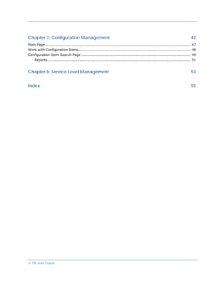 Chapter 7: Configuration Management                                                                                                 47
Main Page .......................................................................................................................... 47
Work with Configuration Items.............................................................................................. 48
Configuration Item Search Page ............................................................................................ 49
     Reports ........................................................................................................................ 51


Chapter 8: Service Level Management                                                                                                 53


Index                                                                                                                               55




vi ITIL User Guide
 