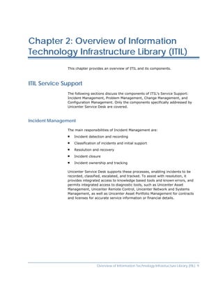 Chapter 2: Overview of Information
Technology Infrastructure Library (ITIL)
               This chapter provides an overview of ITIL and its components.



ITIL Service Support
               The following sections discuss the components of ITIL's Service Support:
               Incident Management, Problem Management, Change Management, and
               Configuration Management. Only the components specifically addressed by
               Unicenter Service Desk are covered.



Incident Management

               The main responsibilities of Incident Management are:

                  Incident detection and recording

                  Classification of incidents and initial support

                  Resolution and recovery

                  Incident closure

                  Incident ownership and tracking

               Unicenter Service Desk supports these processes, enabling incidents to be
               recorded, classified, escalated, and tracked. To assist with resolution, it
               provides integrated access to knowledge based tools and known errors, and
               permits integrated access to diagnostic tools, such as Unicenter Asset
               Management, Unicenter Remote Control, Unicenter Network and Systems
               Management, as well as Unicenter Asset Portfolio Management for contracts
               and licenses for accurate service information or financial details.




                                Overview of Information Technology Infrastructure Library (ITIL) 9
 