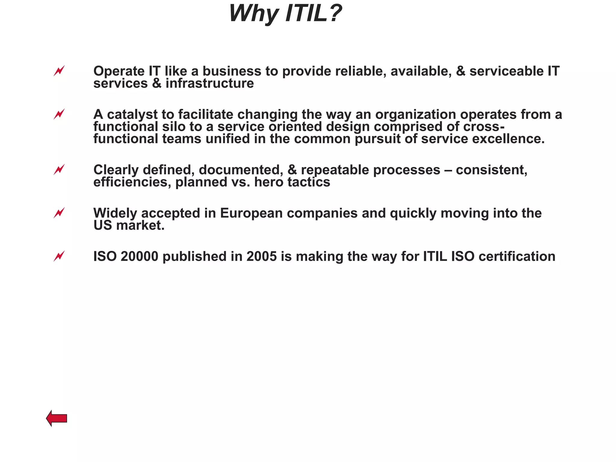 Why ITIL? Operate IT like a business to provide reliable, available, & serviceable IT services & infrastructure A catalyst to facilitate changing the way an organization operates from a functional silo to a service oriented design comprised of cross-functional teams unified in the common pursuit of service excellence. Clearly defined, documented, & repeatable processes – consistent, efficiencies, planned vs. hero tactics Widely accepted in European companies and quickly moving into the US market. ISO 20000 published in 2005 is making the way for ITIL ISO certification 