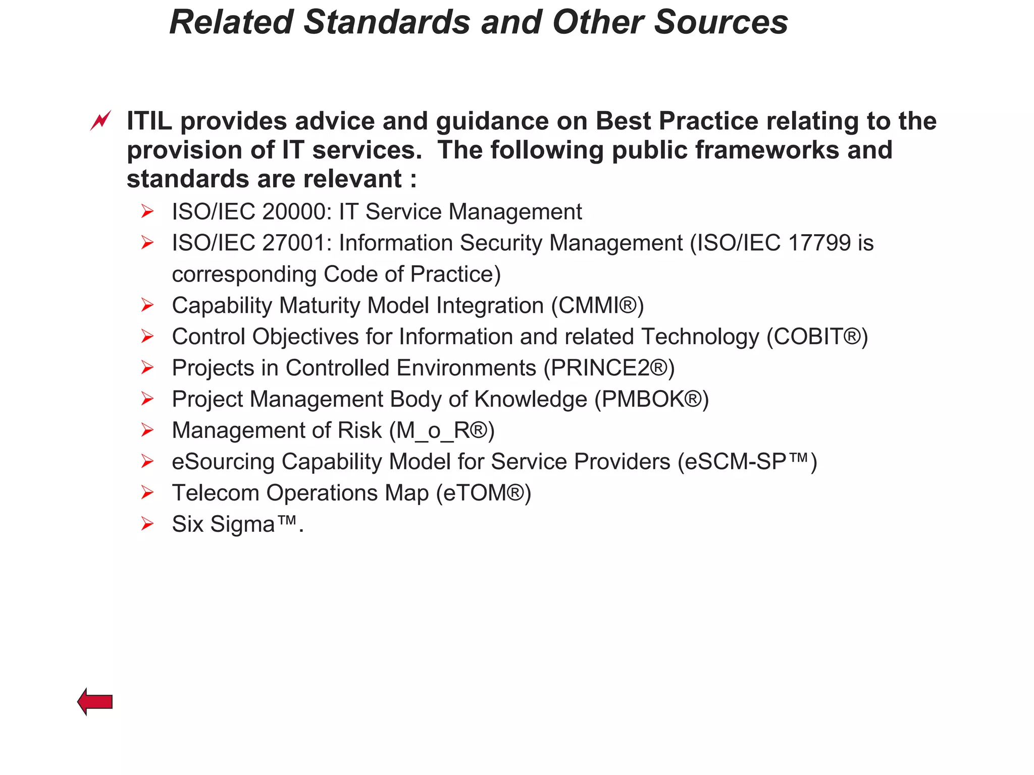 Related Standards and Other Sources ITIL provides advice and guidance on Best Practice relating to the provision of IT services.  The following public frameworks and standards are relevant : ISO/IEC 20000: IT Service Management ISO/IEC 27001: Information Security Management (ISO/IEC 17799 is corresponding Code of Practice) Capability Maturity Model Integration (CMMI®)  Control Objectives for Information and related Technology (COBIT®)  Projects in Controlled Environments (PRINCE2®)  Project Management Body of Knowledge (PMBOK®)  Management of Risk (M_o_R®)  eSourcing Capability Model for Service Providers (eSCM-SP™)  Telecom Operations Map (eTOM®)  Six Sigma™.  