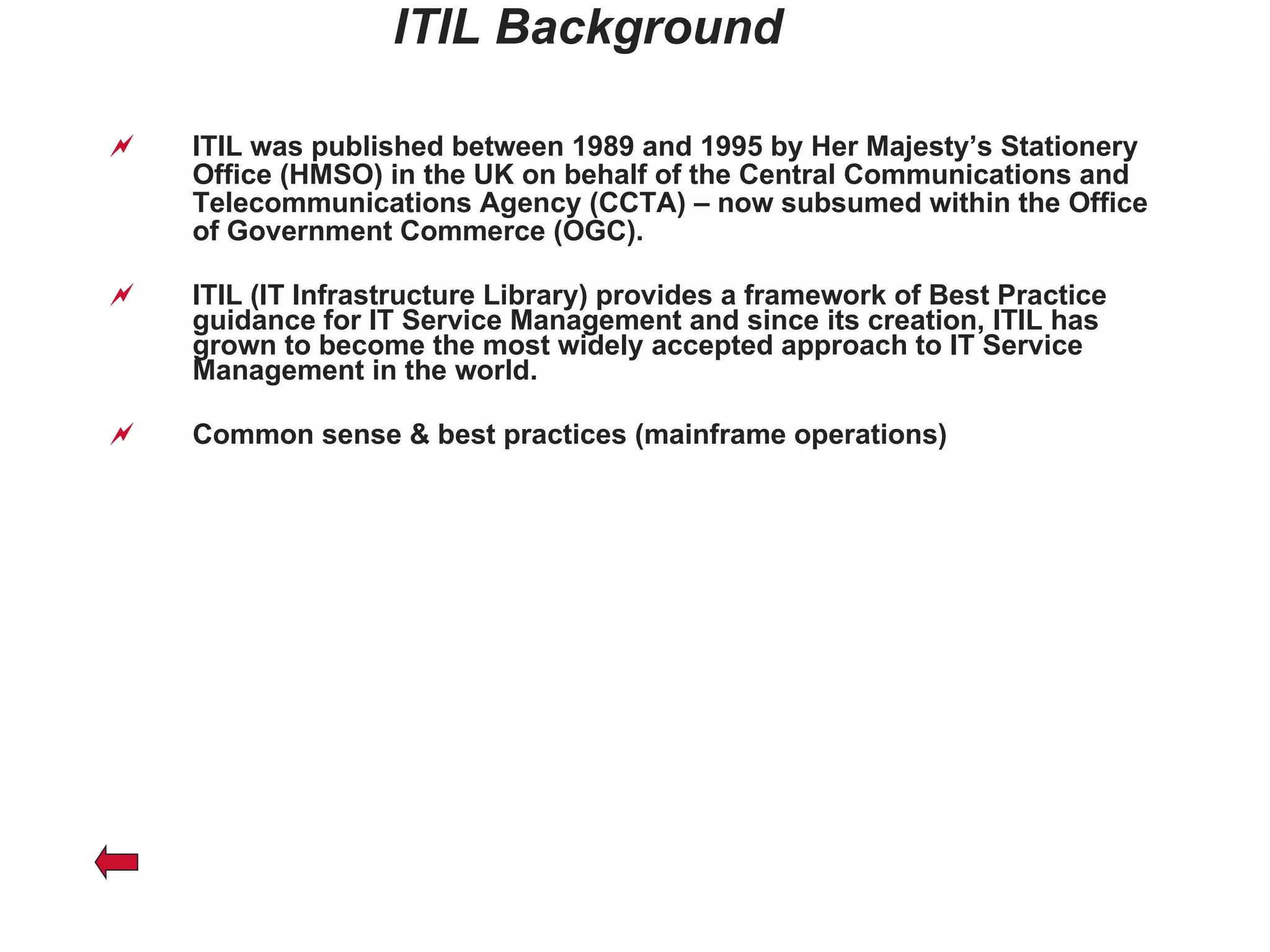 ITIL Background ITIL was published between 1989 and 1995 by Her Majesty’s Stationery Office (HMSO) in the UK on behalf of the Central Communications and Telecommunications Agency (CCTA) – now subsumed within the Office of Government Commerce (OGC). ITIL (IT Infrastructure Library) provides a framework of Best Practice guidance for IT Service Management and since its creation, ITIL has grown to become the most widely accepted approach to IT Service Management in the world. Common sense & best practices (mainframe operations) 