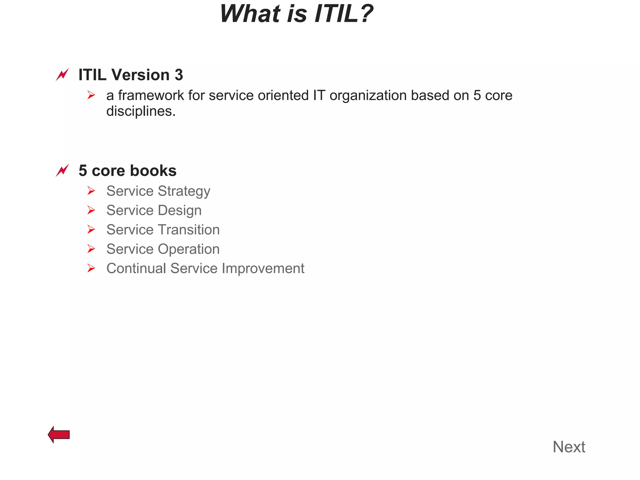 What is ITIL? ITIL Version 3 a framework for service oriented IT organization based on 5 core disciplines. 5 core books Service Strategy Service Design Service Transition Service Operation Continual Service Improvement Next 