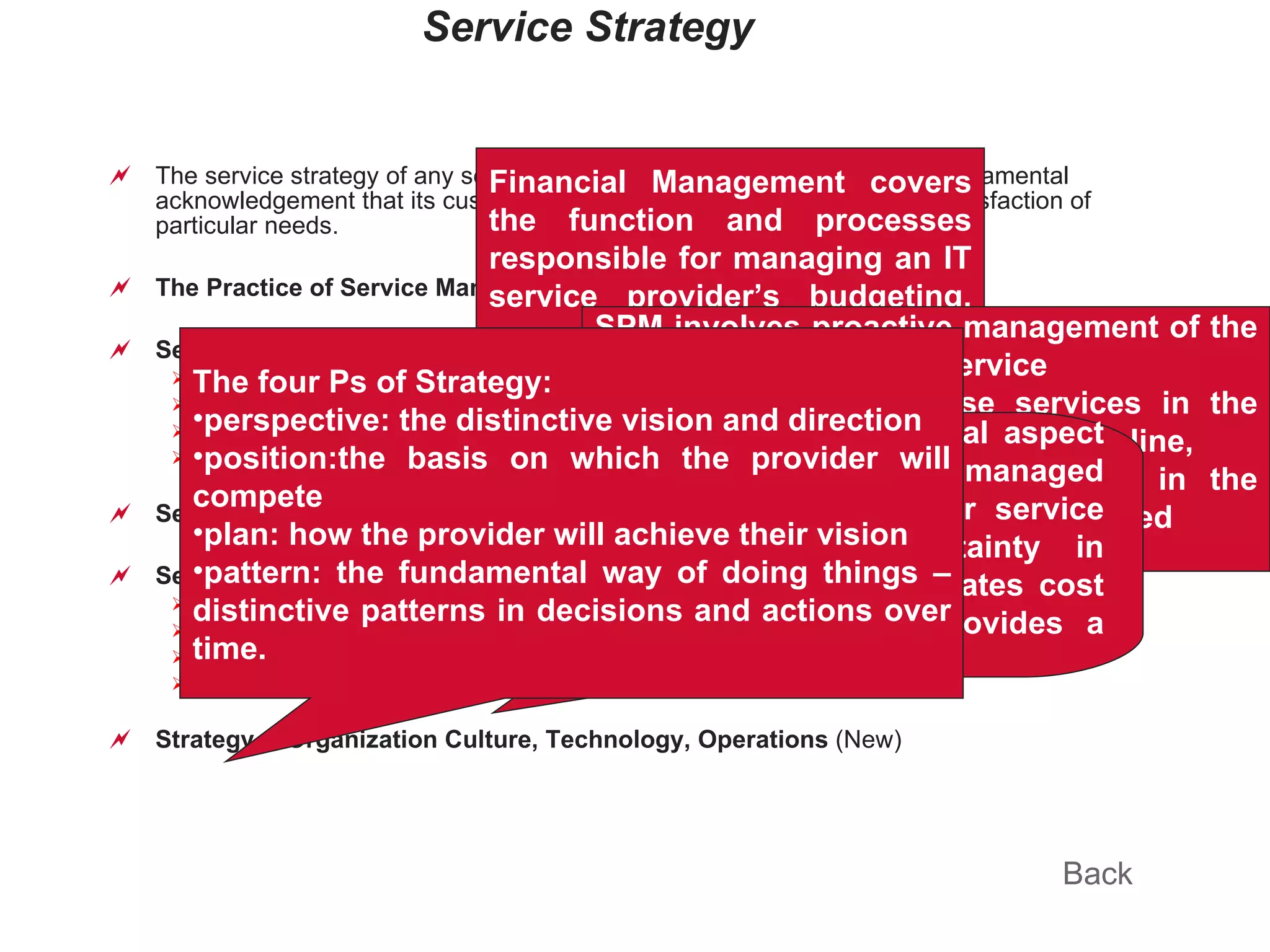 Service Strategy The service strategy of any service provider must be grounded upon a fundamental acknowledgement that its customers do not buy products, they buy the satisfaction of particular needs. The Practice of Service Management Service Principles Service value – service utility & service warranty Provider Types  - internal, shared, outsource Structures Fundamentals  (New) Service Strategy  (New) Service Economics IT Financial Management  Return on Investment  (New) Service Portfolio Management  (New) Demand Management  (New) Strategy & Organization Culture, Technology, Operations  (New) Back Financial Management covers the function and processes responsible for managing an IT service provider’s budgeting, accounting and charging requirements. SPM involves proactive management of the investment across the service lifecycle, including those services in the concept, design and transition pipeline, as well as live services defined in the various service catalogues and retired services. Demand management is a critical aspect of service management. Poorly managed demand is a source of risk for service providers because of uncertainty in demand. Excess capacity generates cost without creating value that provides a basis for cost recovery.  The four Ps of Strategy: perspective: the distinctive vision and direction position:the basis on which the provider will compete plan: how the provider will achieve their vision pattern: the fundamental way of doing things – distinctive patterns in decisions and actions over time. 