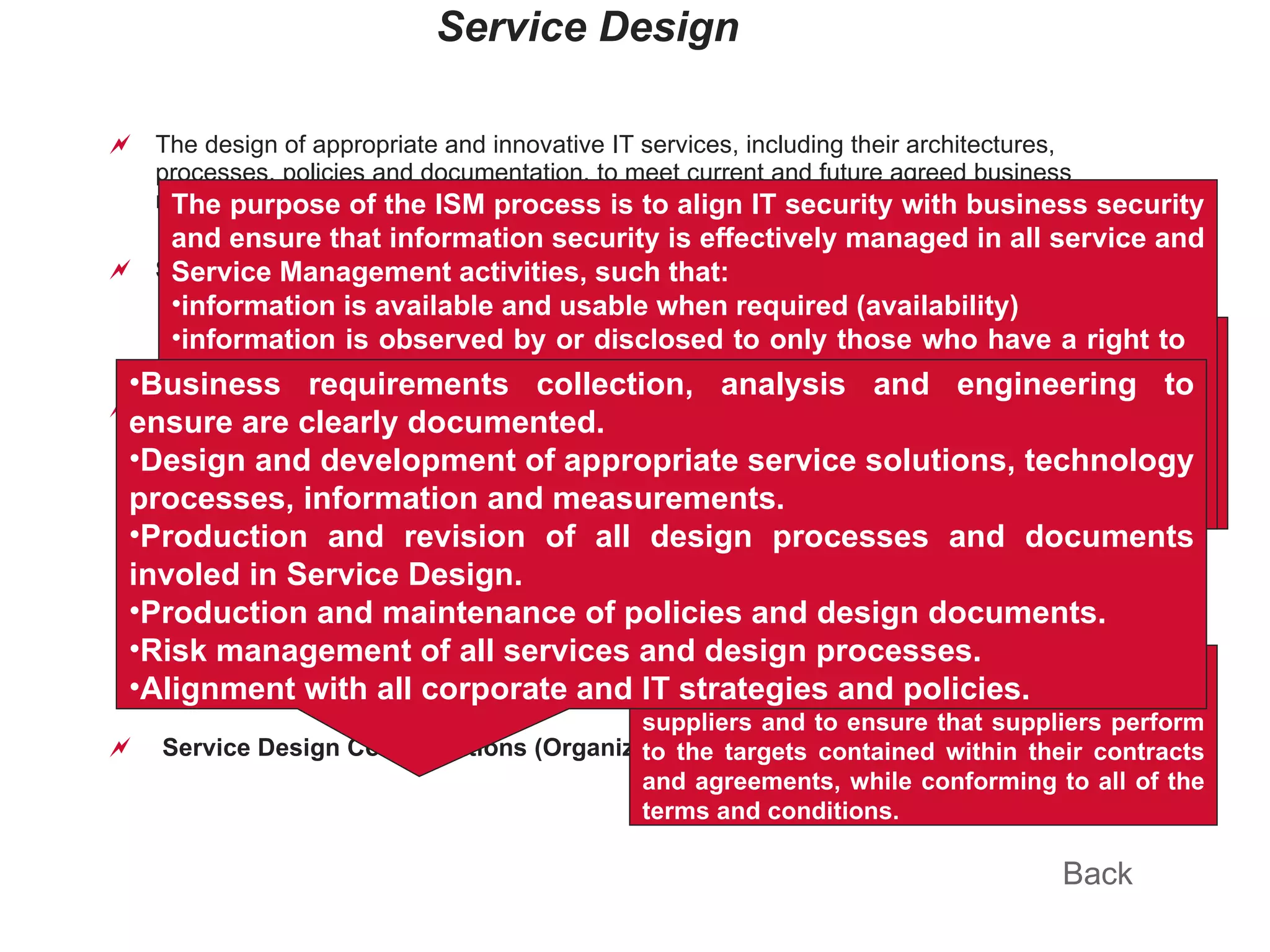Service Design The design of appropriate and innovative IT services, including their architectures, processes, policies and documentation, to meet current and future agreed business requirements. Service Design Principles   (New) defines all aspects of an IT service and its requirements through each stage of its lifecycle. An SDP is produced for each new IT service, major change, or IT service retirement. S ervice Design Processes Service Catalog Management  (New) Service Level Management Capacity Management Availability Management Service Continuity Management Information Security Management Supplier Management  (New) Application Management  (New as core) Data & Information Management  (New) Requirements Engineering  (New) Service Design Considerations (Organization, Process & Tools) ( New) Back The purpose of Service Catalogue Management (SCM) is to provide a single, consistent source of information on all of the agreed services, and ensure that it is widely available to those who are approved to access it. The purpose of the SLM process is to ensure that all operational services and their performance are measured in a consistent, professional manner throughout the IT organization, and that the services and the reports produced meet the needs of the business and customers. Which includes SLA, OLA, SIP The purpose of Capacity Management is to provide a point of focus and management for all capacity and performance-related issues, relating to both services and resources, and to match the capacity of IT to the agreed business demands. The purpose of Availability Management is to provide a point of focus and management for all availability-related issues, relating to services, components and resources, ensuring that availability targets in all areas are measured and achieved, and that they match or exceed the current and future agreed needs of the business in a cost-effective manner. The purpose of ITSCM is to maintain the appropriate on-going recovery capability within IT services to match the agreed needs, requirements and timescales of the business. The purpose of the ISM process is to align IT security with business security and ensure that information security is effectively managed in all service and Service Management activities, such that: information is available and usable when required (availability) information is observed by or disclosed to only those who have a right to  know (confidentiality) information is complete, accurate and protected against unauthorized modification (integrity) business transactions, as well as information exchanges, can be trusted (authenticity and non-repudiation). The purpose of the Supplier Management process is to obtain value for money from suppliers and to ensure that suppliers perform to the targets contained within their contracts and agreements, while conforming to all of the terms and conditions. Business requirements collection, analysis and engineering to ensure are clearly documented. Design and development of appropriate service solutions, technology processes, information and measurements. Production and revision of all design processes and documents involed in Service Design. Production and maintenance of policies and design documents. Risk management of all services and design processes. Alignment with all corporate and IT strategies and policies. 