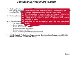 Continual Service Improvement Continual Service Improvement (CSI) is concerned with maintaining value for customers through the continual evaluation and improvement of the quality of services and the overall maturity of the ITSM service lifecycle and underlying processes. Continual Improvement Principles & Fundamentals (New) Continual Improvement Processes  (New) The Seven Step Improvement Process Service Reporting Service Measurement Return on Investment (ROI) for CSI Business Questions for CSI Service Level Management & Service Improvement CSI Methods & Techniques: Assessments, Benchmarking, Measurement Models (SWOT, Balanced Score Card)  (New) Back A reporting ethos which focuses on the future as strongly as it focuses on the past also provides the means for IT to market its offerings directly aligned to the positive or negative experiences of the business. There are four basic reasons to monitor and measure, to: Validate previous decisions that have been made Direct activities in order to meet set targets - this is the most prevalent reason for monitoring and measuring Justify that a course of action is required, with factual evidence or proof Intervene at the appropriate point and take corrective action.  