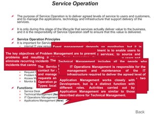 Service Operation The purpose of Service Operation is to deliver agreed levels of service to users and customers, and to manage the applications, technology and infrastructure that support delivery of the services.  It is only during this stage of the lifecycle that services actually deliver value to the business, and it is the responsibility of Service Operation staff to ensure that this value is delivered. Service Operation Principles It is important for Service Operation to balance conflicting goals: internal IT view versus external business view stability versus responsiveness quality of service versus cost of service reactive versus proactive activities. Service Operation Processes Event Management  (New) Incident Management Request Fulfillment  (New) Problem Management Access Management  (New) Monitor & Control, IT Operations, Tech. Domain Mgmt.  (New) (Activities) Functions: Service Desk Technical Management  (New) IT Operations Management  (New) Applications Management  (New) Back Event management depends on monitoring, but it is different. Event management generates and detects notifications, whilst monitoring checks the status of components even when no events are occurring. The purpose of Incident Management is to restore normal service as quickly as possible, and to minimize the adverse impact on business operations. The purpose of Request Fulfillment is to enable users to request and receive standard services; to source and deliver these services; to provide information to users and customers about services and procedures for obtaining them; and to assist with general information, complaints and comments. The key objectives of Problem Management are to prevent problems and resulting incidents from happening, to eliminate recurring incidents and to minimize the impact of incidents that cannot be prevented. The purpose of the Access Management process is to provide the rights for users to be able to access a service or group of services, while preventing access to non-authorized users. The Service Desk provides a single central point of contact for all users of IT. The Service Desk usually logs and manages all incidents, service requests and access requests and provides an interface for all other Service Operation processes and activities. Types: local, central, virtual, follow the sun (24*7) Technical Management includes all the people who provide technical expertise and management of the IT infrastructure. Technical Management helps to plan, implement and maintain a stable technical infrastructure and ensure that required resources and expertise are in place to design, build, transition, operate and improve the IT services and supporting technology. IT Operations Management is responsible for the management and maintenance of the IT infrastructure required to deliver the agreed level of IT services to the business. It includes two functions: IT operation control Facilities Management Application Management works closely with Development, but is a distinct function with different roles. Activities carried out by Application Management are similar to those described above for Technical Management. 
