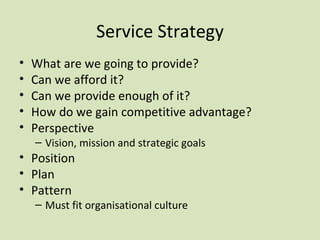 Service Strategy What are we going to provide? Can we afford it? Can we provide enough of it? How do we gain competitive advantage? Perspective Vision, mission and strategic goals Position Plan Pattern Must fit organisational culture 