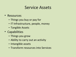 Service Assets Resources Things you buy or pay for IT Infrastructure, people, money Tangible Assets Capabilities Things you grow Ability to carry out an activity Intangible assets Transform resources into Services 