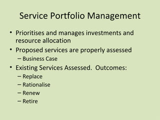 Service Portfolio Management Prioritises and manages investments and resource allocation Proposed services are properly assessed Business Case Existing Services Assessed .  Outcomes: Replace Rationalise Renew Retire 