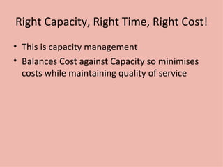 Right Capacity, Right Time, Right Cost! This is capacity management Balances Cost against Capacity so minimises costs while maintaining quality of service 