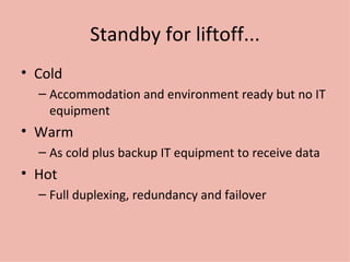 Standby for liftoff... Cold Accommodation and environment ready but no IT equipment Warm As cold plus backup IT equipment to receive data Hot Full duplexing, redundancy and failover 