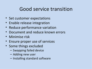 Good service transition Set customer expectations Enable release integration Reduce performance variation Document and reduce known errors Minimise risk Ensure proper use of services Some things excluded Swapping failed device Adding new user Installing standard software 