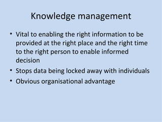 Knowledge management Vital to enabling the right information to be provided at the right place and the right time to the right person to enable informed decision Stops data being locked away with individuals Obvious organisational advantage 