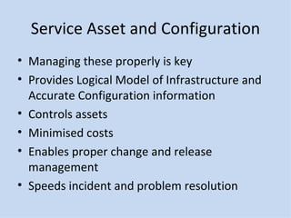 Service Asset and Configuration Managing these properly is key Provides Logical Model of Infrastructure and Accurate Configuration information Controls assets Minimised costs Enables proper change and release management Speeds incident and problem resolution 