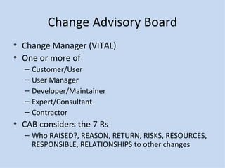 Change Advisory Board Change Manager (VITAL) One or more of Customer/User User Manager Developer/Maintainer Expert/Consultant Contractor CAB considers the 7 Rs Who RAISED?, REASON, RETURN, RISKS, RESOURCES, RESPONSIBLE, RELATIONSHIPS to other changes 