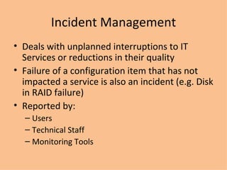 Incident Management Deals with unplanned interruptions to IT Services or reductions in their quality Failure of a configuration item that has not impacted a service is also an incident (e.g. Disk in RAID failure) Reported by: Users Technical Staff Monitoring Tools 