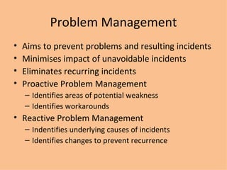 Problem Management Aims to prevent problems and resulting incidents Minimises impact of unavoidable incidents Eliminates recurring incidents Proactive Problem Management Identifies areas of potential weakness Identifies workarounds Reactive  Problem Management Indentifies underlying causes of incidents Identifies changes to prevent recurrence 