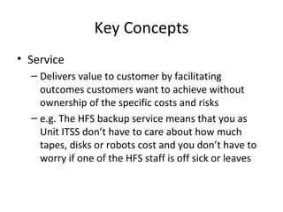 Key Concepts Service Delivers value to customer by facilitating outcomes customers want to achieve without ownership of the specific costs and risks e.g. The HFS backup service means that you as Unit ITSS don’t have to care about how much tapes, disks or robots cost and you don’t have to worry if one of the HFS staff is off sick or leaves 
