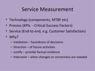 Service Measurement Technology (components, MTBF etc) Process (KPIs  - Critical Success Factors) Service (End-to end, e.g. Customer Satisfaction) Why? Validation – Soundness of decisions Direction – of future activities Justify – provide factual evidence Intervene – when changes or corrections are needed 