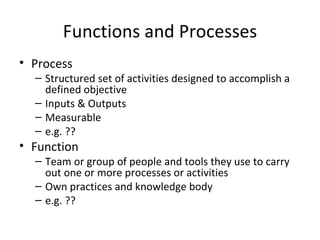 Functions and Processes Process Structured set of activities designed to accomplish a defined objective Inputs & Outputs Measurable e.g. ?? Function Team or group of people and tools they use to carry out one or more processes or activities Own practices and knowledge body e.g. ?? 