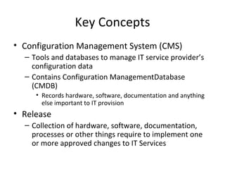 Key Concepts Configuration Management System (CMS) Tools and databases to manage IT service provider’s configuration data Contains Configuration ManagementDatabase (CMDB) Records hardware, software, documentation and anything else important to IT provision Release Collection of hardware, software, documentation, processes or other things require to implement one or more approved changes to IT Services 