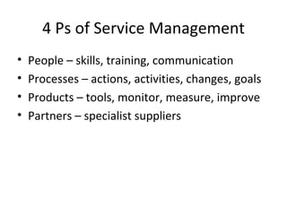 4 Ps of Service Management People – skills, training, communication Processes – actions, activities, changes, goals Products – tools, monitor, measure, improve Partners – specialist suppliers 