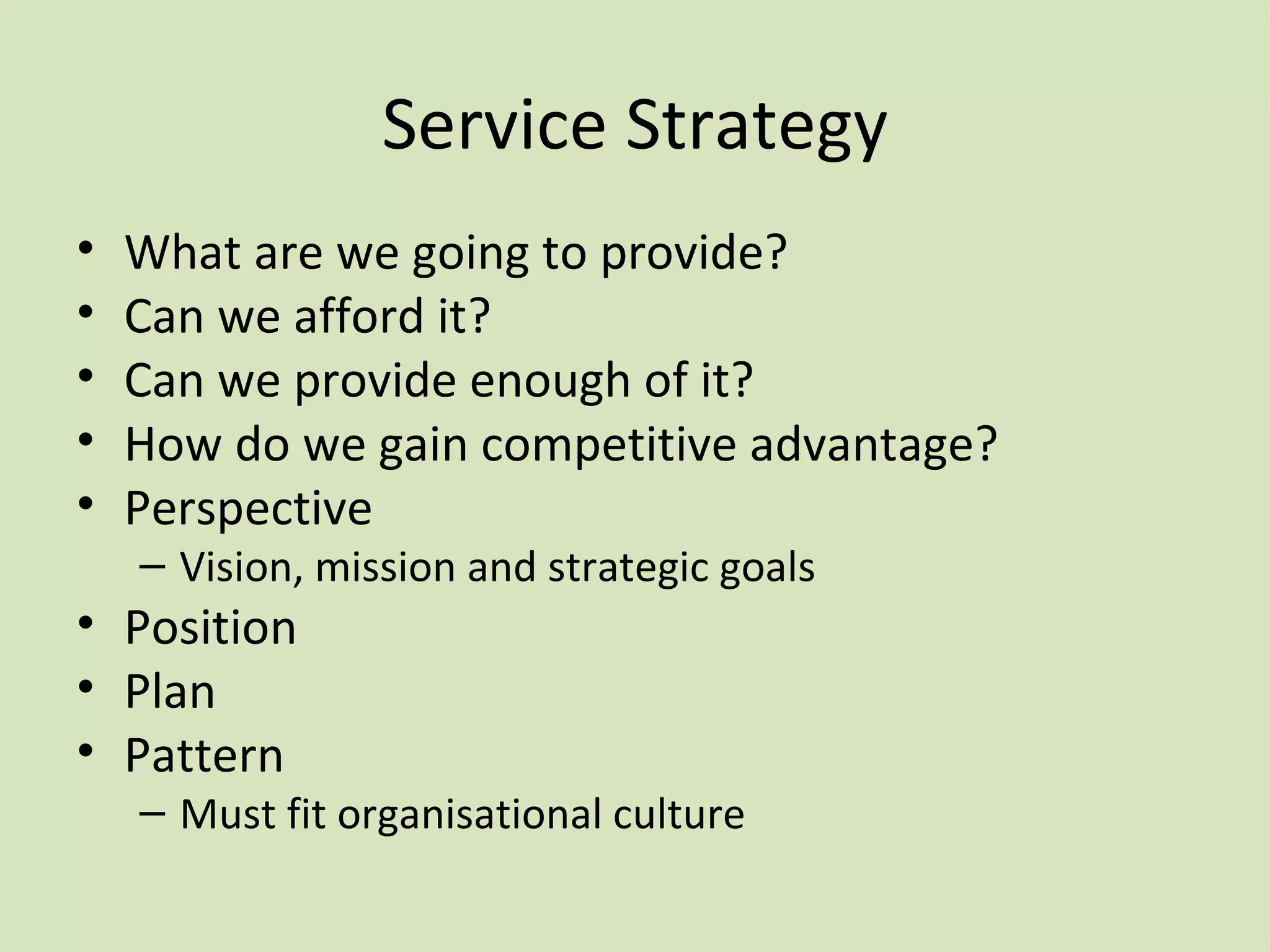Service Strategy What are we going to provide? Can we afford it? Can we provide enough of it? How do we gain competitive advantage? Perspective Vision, mission and strategic goals Position Plan Pattern Must fit organisational culture 