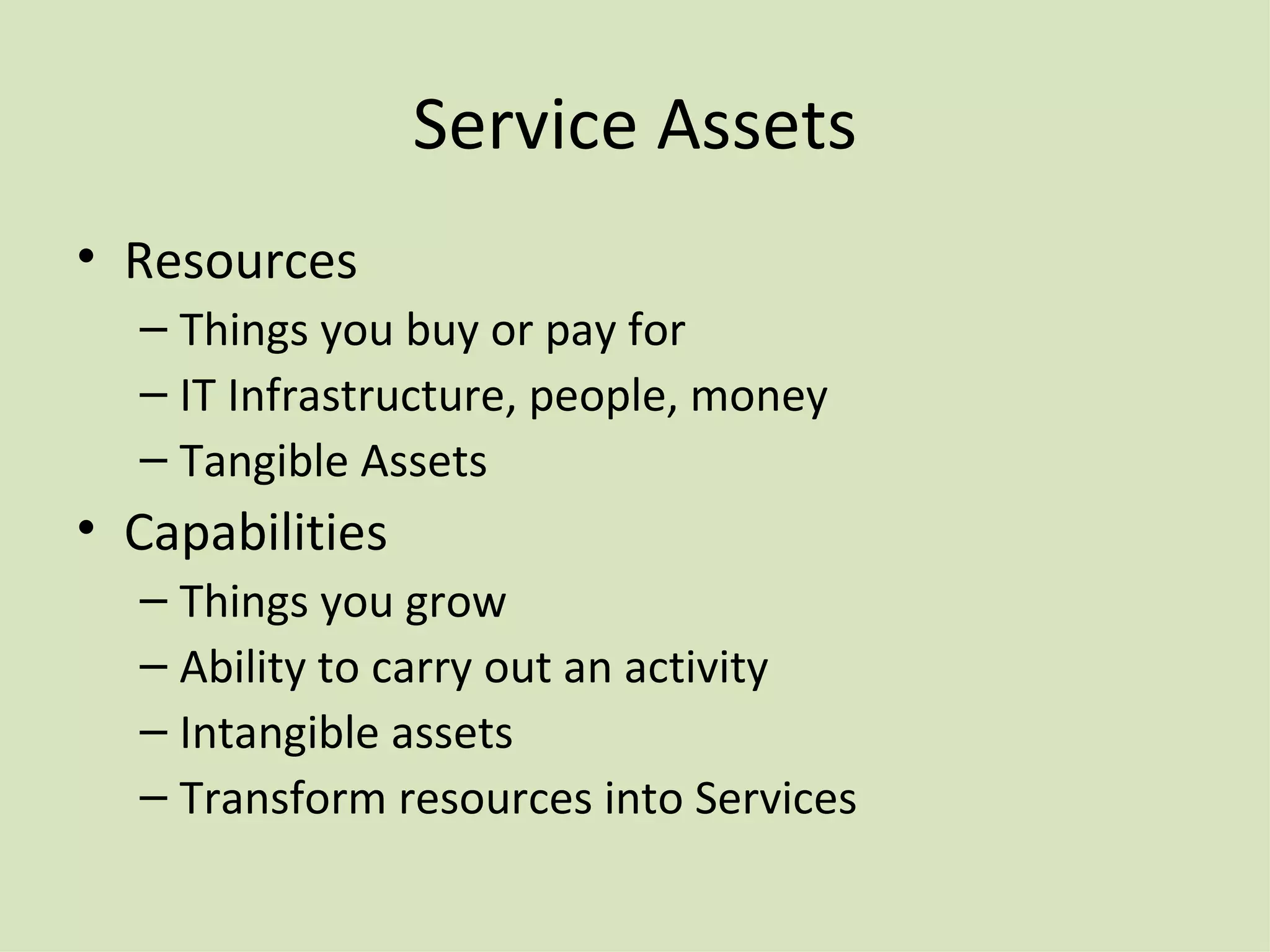 Service Assets Resources Things you buy or pay for IT Infrastructure, people, money Tangible Assets Capabilities Things you grow Ability to carry out an activity Intangible assets Transform resources into Services 