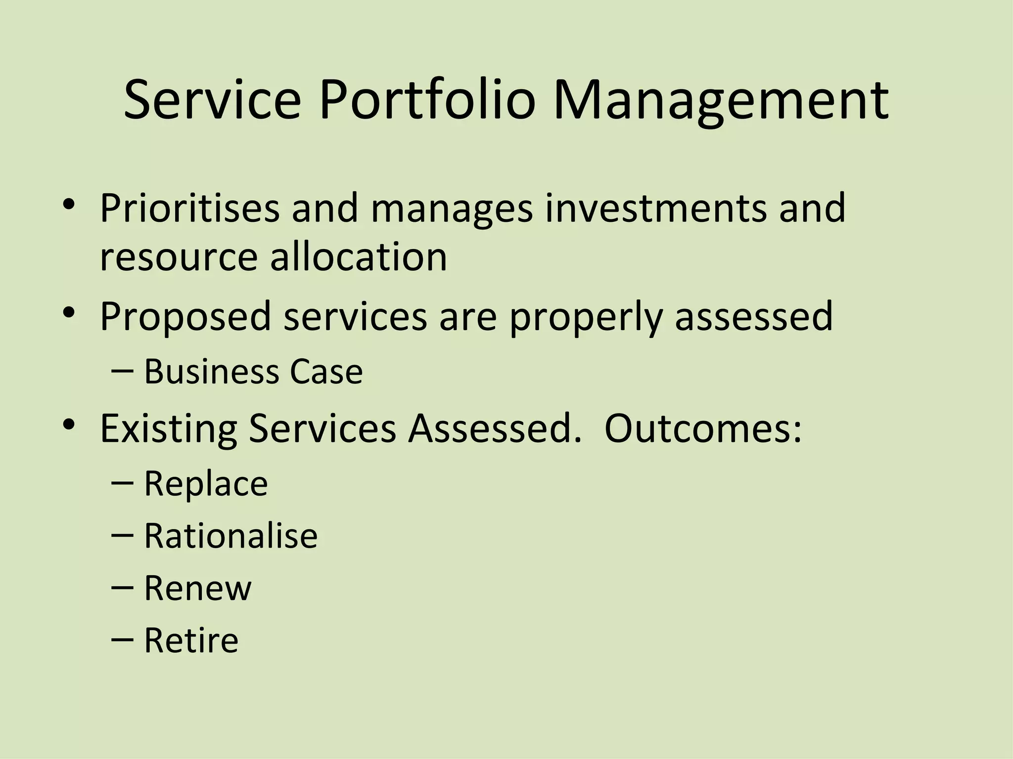 Service Portfolio Management Prioritises and manages investments and resource allocation Proposed services are properly assessed Business Case Existing Services Assessed .  Outcomes: Replace Rationalise Renew Retire 