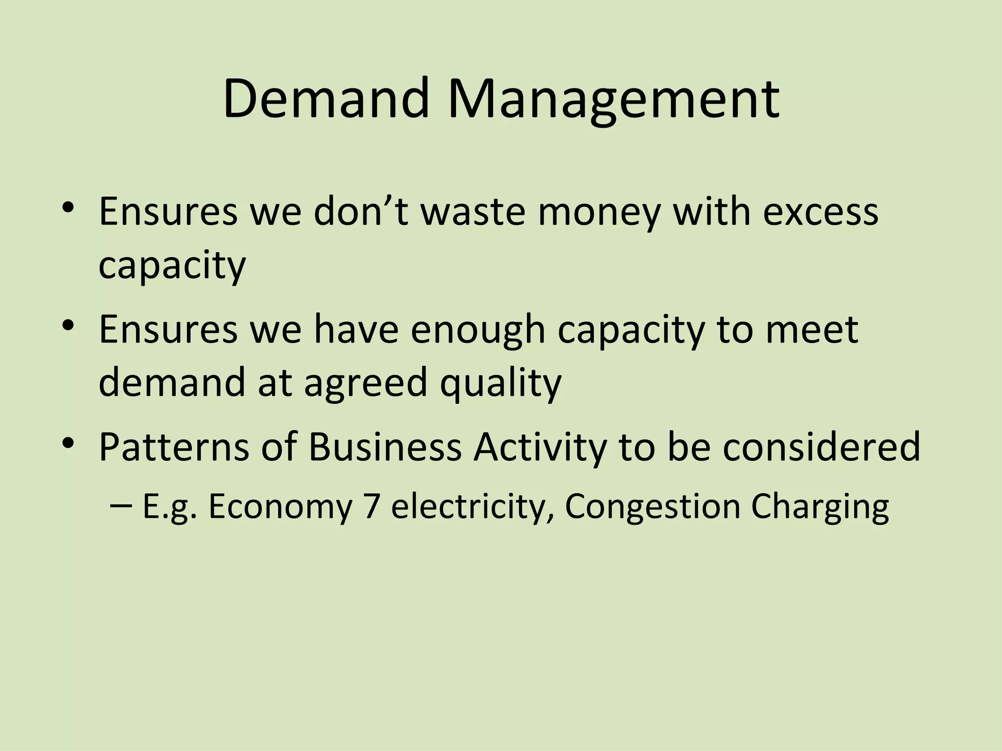 Demand Management Ensures we don’t waste money with excess capacity Ensures we have enough capacity to meet demand at agreed quality Patterns of Business Activity to be considered E.g. Economy 7 electricity, Congestion Charging 