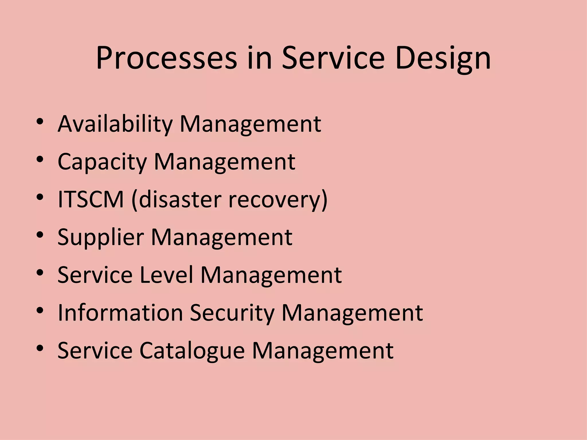 Processes in Service Design Availability Management Capacity Management ITSCM (disaster recovery) Supplier Management Service Level Management Information Security Management Service Catalogue Management 