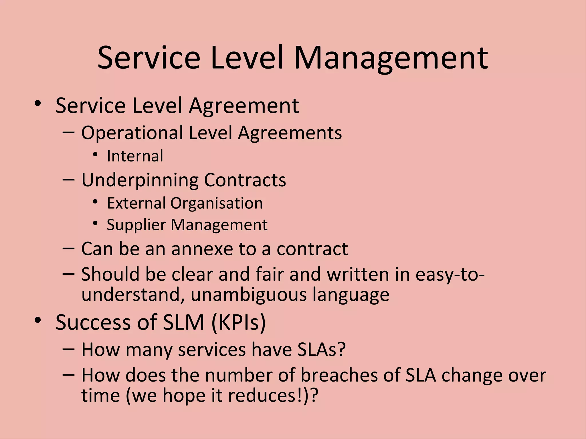 Service Level Management Service Level Agreement Operational Level Agreements Internal Underpinning Contracts External Organisation Supplier Management Can be an annexe to a contract Should be clear and fair and written in easy-to-understand, unambiguous language Success of SLM (KPIs) How many services have SLAs? How does the number of breaches of SLA change over time (we hope it reduces!)? 