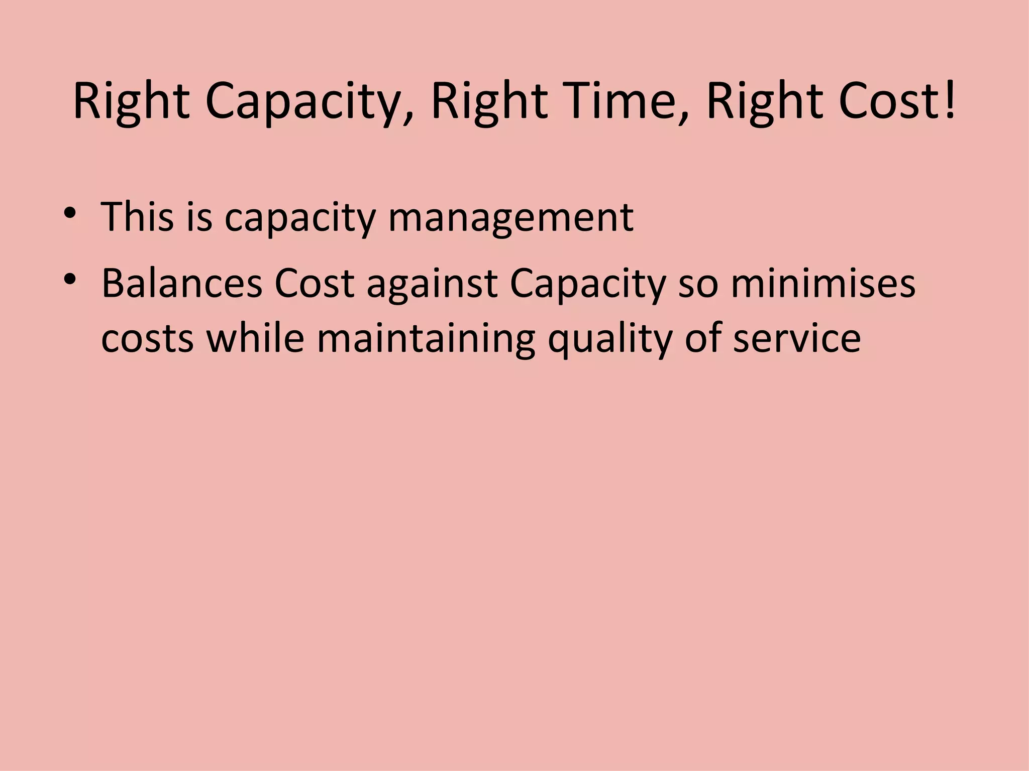 Right Capacity, Right Time, Right Cost! This is capacity management Balances Cost against Capacity so minimises costs while maintaining quality of service 